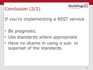 Conclusion (2/2)

If you're implementing a REST service

• Be pragmatic
• Use standards where appropriate
• Have no shame in using a sub- or
  superset of the standards.



                                        71
 