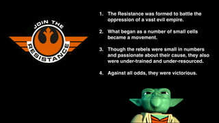 1. The Resistance was formed to battle the
oppression of a vast evil empire.
2. What began as a number of small cells
became a movement.
3. Though the rebels were small in numbers
and passionate about their cause, they also
were under-trained and under-resourced.
4. Against all odds, they were victorious.
 