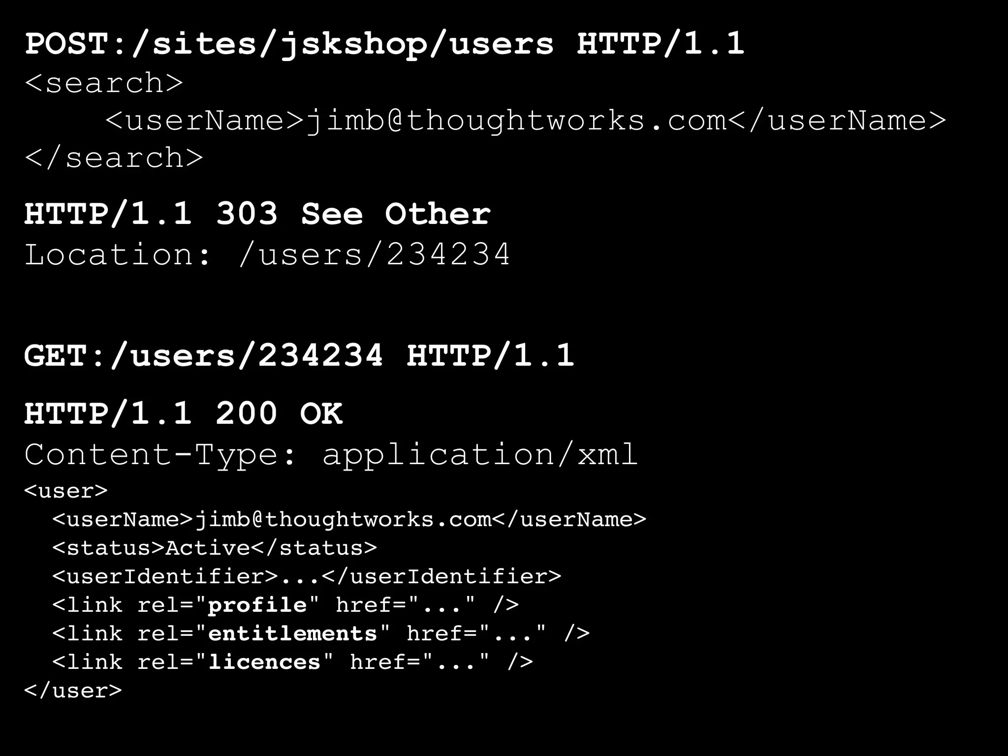 POST:/sites/jskshop/users HTTP/1.1
<search>
    <userName>jimb@thoughtworks.com</userName>
</search>
HTTP/1.1 303 See Other
Location: /users/234234

GET:/users/234234 HTTP/1.1
HTTP/1.1 200 OK
Content-Type: application/xml
<user>
  <userName>jimb@thoughtworks.com</userName>
  <status>Active</status>
  <userIdentifier>...</userIdentifier>
  <link rel="profile" href="..." />
  <link rel="entitlements" href="..." />
  <link rel="licences" href="..." />
</user>
 