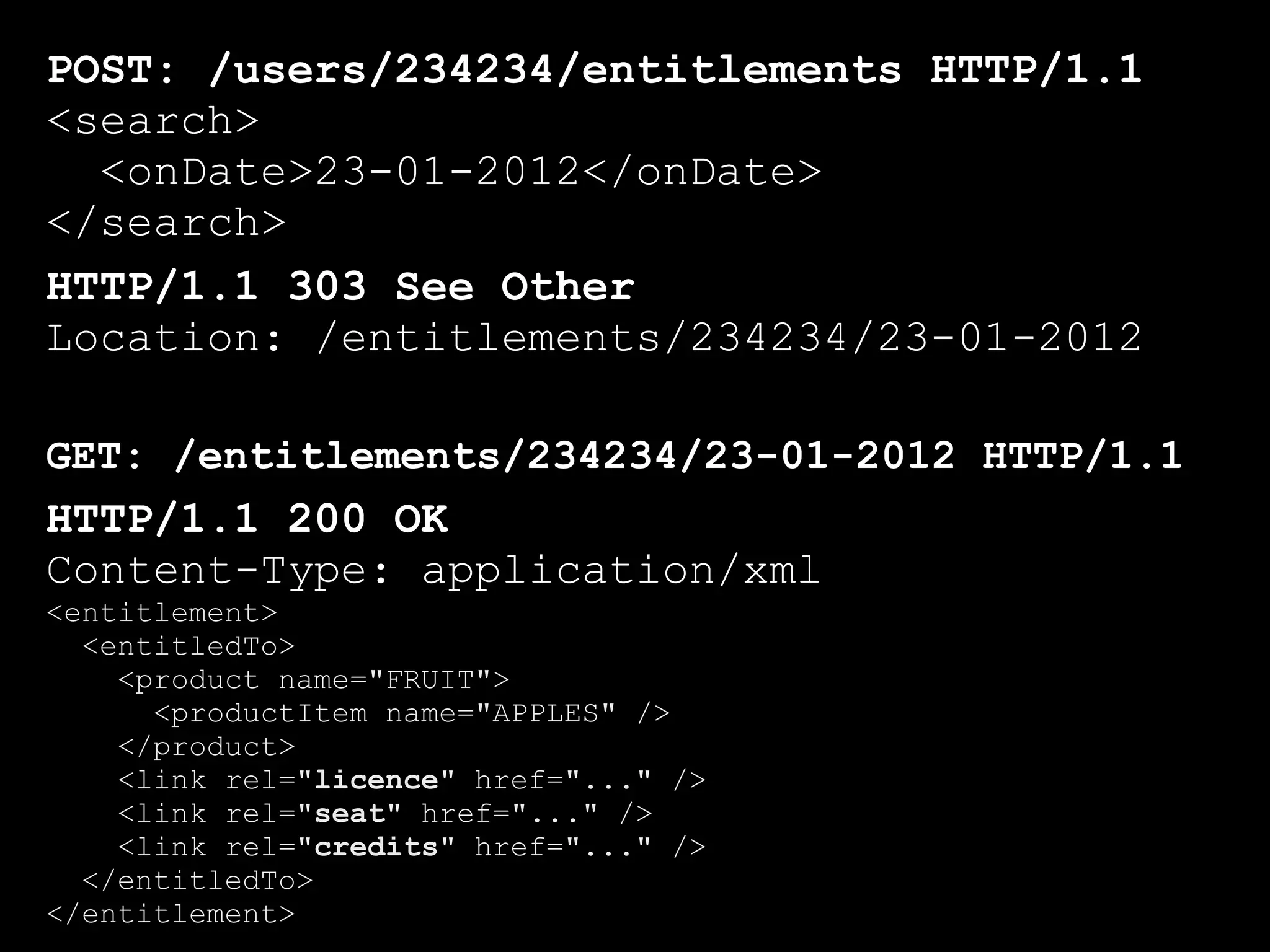 POST: /users/234234/entitlements HTTP/1.1
<search>
  <onDate>23-01-2012</onDate>
</search>
HTTP/1.1 303 See Other
Location: /entitlements/234234/23-01-2012

GET: /entitlements/234234/23-01-2012 HTTP/1.1
HTTP/1.1 200 OK
Content-Type: application/xml
<entitlement>
  <entitledTo>
    <product name="FRUIT">
      <productItem name="APPLES" />
    </product>
    <link rel="licence" href="..." />
    <link rel="seat" href="..." />
    <link rel="credits" href="..." />
  </entitledTo>
</entitlement>
 