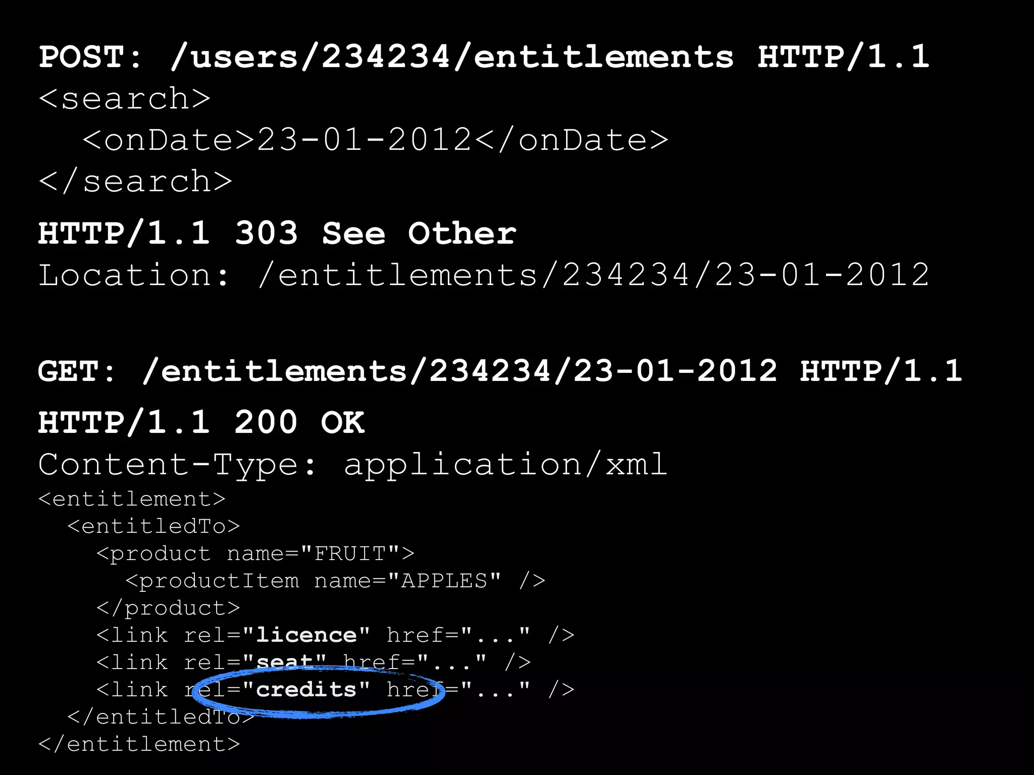 POST: /users/234234/entitlements HTTP/1.1
<search>
  <onDate>23-01-2012</onDate>
</search>
HTTP/1.1 303 See Other
Location: /entitlements/234234/23-01-2012

GET: /entitlements/234234/23-01-2012 HTTP/1.1
HTTP/1.1 200 OK
Content-Type: application/xml
<entitlement>
  <entitledTo>
    <product name="FRUIT">
      <productItem name="APPLES" />
    </product>
    <link rel="licence" href="..." />
    <link rel="seat" href="..." />
    <link rel="credits" href="..." />
  </entitledTo>
</entitlement>
 
