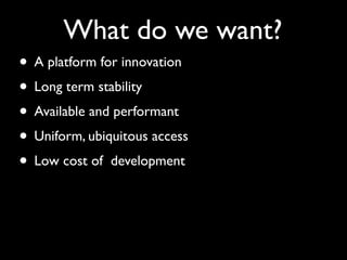 What do we want?
• A platform for innovation
• Long term stability
• Available and performant
• Uniform, ubiquitous access
• Low cost of development
 