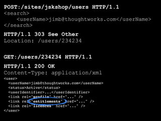 POST:/sites/jskshop/users HTTP/1.1
<search>
    <userName>jimb@thoughtworks.com</userName>
</search>
HTTP/1.1 303 See Other
Location: /users/234234

GET:/users/234234 HTTP/1.1
HTTP/1.1 200 OK
Content-Type: application/xml
<user>
  <userName>jimb@thoughtworks.com</userName>
  <status>Active</status>
  <userIdentifier>...</userIdentifier>
  <link rel="profile" href="..." />
  <link rel="entitlements" href="..." />
  <link rel="licences" href="..." />
</user>
 