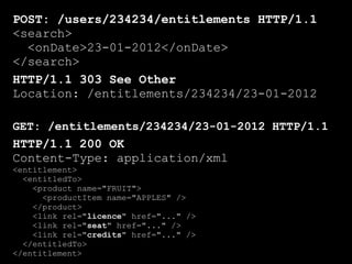 POST: /users/234234/entitlements HTTP/1.1
<search>
  <onDate>23-01-2012</onDate>
</search>
HTTP/1.1 303 See Other
Location: /entitlements/234234/23-01-2012

GET: /entitlements/234234/23-01-2012 HTTP/1.1
HTTP/1.1 200 OK
Content-Type: application/xml
<entitlement>
  <entitledTo>
    <product name="FRUIT">
      <productItem name="APPLES" />
    </product>
    <link rel="licence" href="..." />
    <link rel="seat" href="..." />
    <link rel="credits" href="..." />
  </entitledTo>
</entitlement>
 