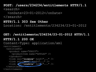 POST: /users/234234/entitlements HTTP/1.1
<search>
  <onDate>23-01-2012</onDate>
</search>
HTTP/1.1 303 See Other
Location: /entitlements/234234/23-01-2012

GET: /entitlements/234234/23-01-2012 HTTP/1.1
HTTP/1.1 200 OK
Content-Type: application/xml
<entitlement>
  <entitledTo>
    <product name="FRUIT">
      <productItem name="APPLES" />
    </product>
    <link rel="licence" href="..." />
    <link rel="seat" href="..." />
    <link rel="credits" href="..." />
  </entitledTo>
</entitlement>
 