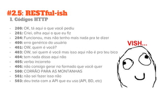 #2.5: RESTful-ish
1. Códigos HTTP
- 200: OK, tá aqui o que você pediu
- 201: Criei, olha aqui o que eu fiz
- 204: Funcionou, mas não tenho mais nada pra te dizer
- 400: erro genérico do usuário
- 401: OW, quem é você?
- 403: OW, sei quem é você mas isso aqui não é pro teu bico
- 404: tem nada disso aqui não
- 405: verbo incorreto
- 406: não consigo gerar no formado que você quer
- 500: CORRÃO PARA AS MONTANHAS
- 501: não sei fazer isso não
- 503: deu treta com a API que eu uso (API, BD, etc)
 
