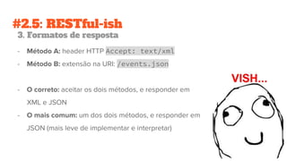 #2.5: RESTful-ish
3. Formatos de resposta
- Método A: header HTTP Accept: text/xml
- Método B: extensão na URI: /events.json
- O correto: aceitar os dois métodos, e responder em
XML e JSON
- O mais comum: um dos dois métodos, e responder em
JSON (mais leve de implementar e interpretar)
 