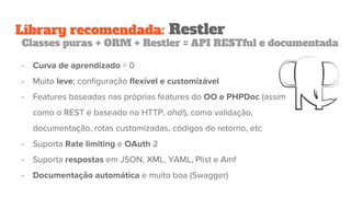 Library recomendada: Restler
Classes puras + ORM + Restler = API RESTful e documentada
- Curva de aprendizado ≅ 0
- Muito leve; configuração flexível e customizável
- Features baseadas nas próprias features do OO e PHPDoc (assim
como o REST é baseado no HTTP, ahá!), como validação,
documentação, rotas customizadas, códigos de retorno, etc
- Suporta Rate limiting e OAuth 2
- Suporta respostas em JSON, XML, YAML, Plist e Amf
- Documentação automática e muito boa (Swagger)
 