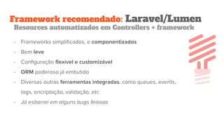 Framework recomendado: Laravel/Lumen
Resources automatizados em Controllers + framework
- Frameworks simplificados, e componentizados
- Bem leve
- Configuração flexível e customizável
- ORM poderoso já embutido
- Diversas outras ferramentas integradas, como queues, events,
logs, encriptação, validação, etc
- Já esbarrei em alguns bugs feiosos
 
