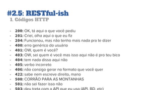 #2.5: RESTful-ish
1. Códigos HTTP
- 200: OK, tá aqui o que você pediu
- 201: Criei, olha aqui o que eu fiz
- 204: Funcionou, mas não tenho mais nada pra te dizer
- 400: erro genérico do usuário
- 401: OW, quem é você?
- 403: OW, sei quem é você mas isso aqui não é pro teu bico
- 404: tem nada disso aqui não
- 405: verbo incorreto
- 406: não consigo gerar no formato que você quer
- 422: sabe nem escreve direito, mano
- 500: CORRÃO PARA AS MONTANHAS
- 501: não sei fazer isso não
 
