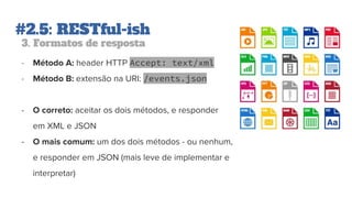 #2.5: RESTful-ish
3. Formatos de resposta
- Método A: header HTTP Accept: text/xml
- Método B: extensão na URI: /events.json
- O correto: aceitar os dois métodos, e responder
em XML e JSON
- O mais comum: um dos dois métodos - ou nenhum,
e responder em JSON (mais leve de implementar e
interpretar)
 