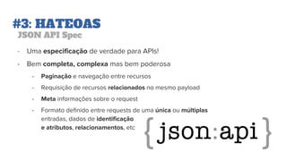 #3: HATEOAS
JSON API Spec
- Uma especificação de verdade para APIs!
- Bem completa, complexa mas bem poderosa
- Paginação e navegação entre recursos
- Requisição de recursos relacionados no mesmo payload
- Meta informações sobre o request
- Formato definido entre requests de uma única ou múltiplas
entradas, dados de identificação
e atributos, relacionamentos, etc
 