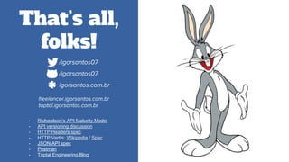 That’s all,
folks!
- Richardson’s API Maturity Model
- API versioning discussion
- HTTP Headers spec
- HTTP Verbs: Wikipedia / Spec
- JSON API spec
- Postman
- Toptal Engineering Blog
*.com/igorsantos07
*.com/igorsantos07
*.comigorsantos.com.br
*freelancer.igorsantos.com.br
toptal.igorsantos.com.br
 