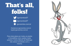 That’s all,
folks!
Peço desculpas por todas as piadas
e trocadilhos ruins usados nesta
palestra. Carlos Alberto de Nóbrega
não esteve envolvido com a
mesma.
*.com/igorsantos07
*.com/igorsantos07
*.comigorsantos.com.br
*freelancer.igorsantos.com.br
toptal.igorsantos.com.br
 