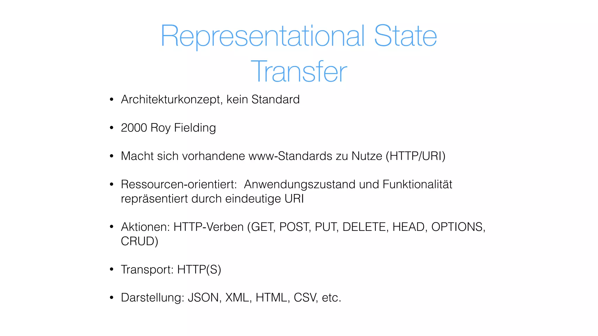 Representational State
Transfer
• Architekturkonzept, kein Standard
• 2000 Roy Fielding
• Macht sich vorhandene www-Standards zu Nutze (HTTP/URI)
• Ressourcen-orientiert: Anwendungszustand und Funktionalität
repräsentiert durch eindeutige URI
• Aktionen: HTTP-Verben (GET, POST, PUT, DELETE, HEAD, OPTIONS,
CRUD)
• Transport: HTTP(S)
• Darstellung: JSON, XML, HTML, CSV, etc.
 