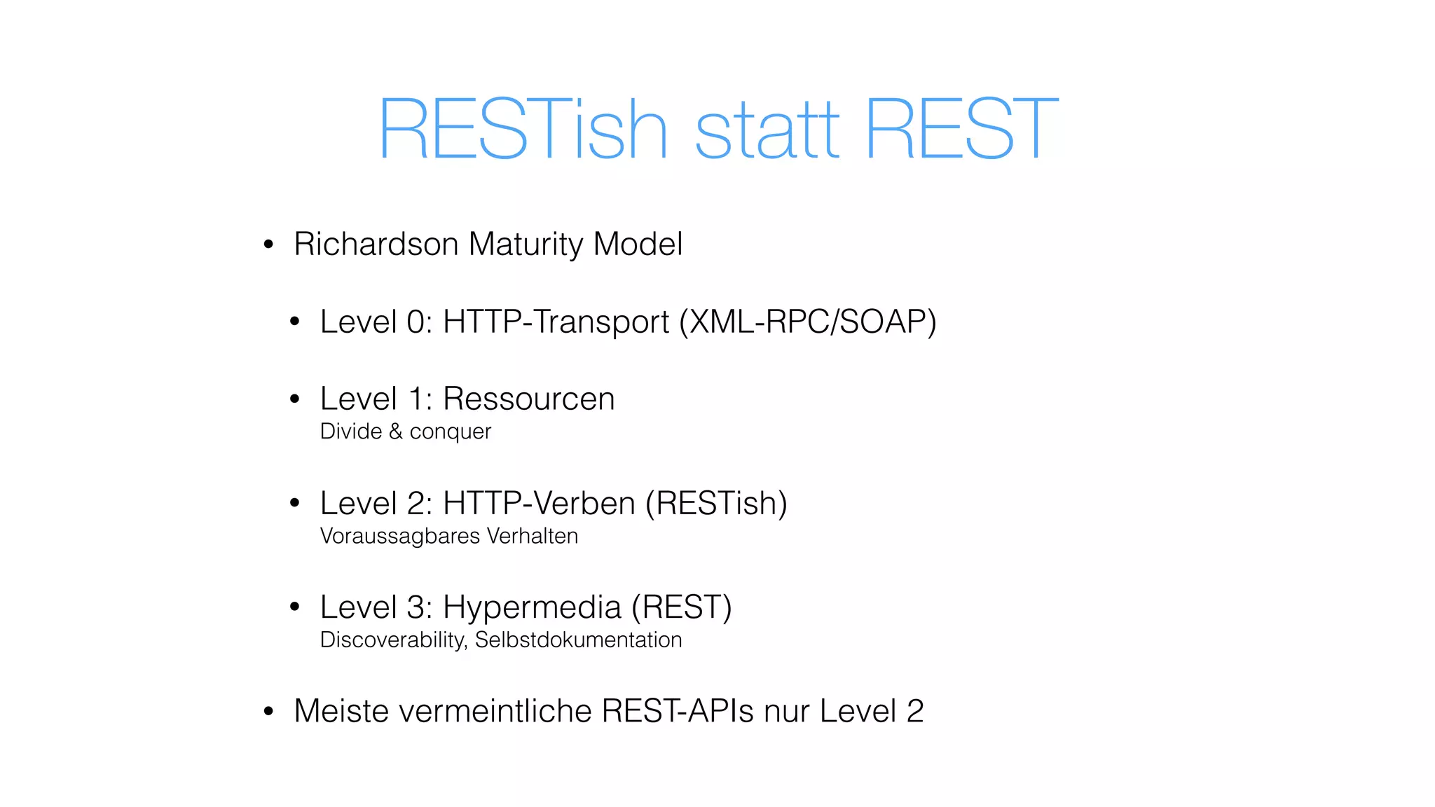 RESTish statt REST
• Richardson Maturity Model
• Level 0: HTTP-Transport (XML-RPC/SOAP)
• Level 1: Ressourcen 
Divide & conquer
• Level 2: HTTP-Verben (RESTish) 
Voraussagbares Verhalten
• Level 3: Hypermedia (REST) 
Discoverability, Selbstdokumentation
• Meiste vermeintliche REST-APIs nur Level 2
 