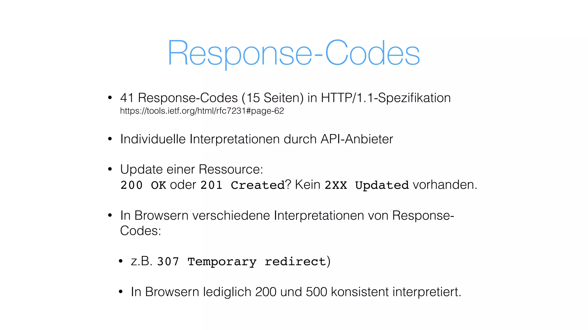 Response-Codes
• 41 Response-Codes (15 Seiten) in HTTP/1.1-Speziﬁkation 
https://tools.ietf.org/html/rfc7231#page-62
• Individuelle Interpretationen durch API-Anbieter
• Update einer Ressource:  
200 OK oder 201 Created? Kein 2XX Updated vorhanden.
• In Browsern verschiedene Interpretationen von Response-
Codes:
• z.B. 307 Temporary redirect)
• In Browsern lediglich 200 und 500 konsistent interpretiert.
 