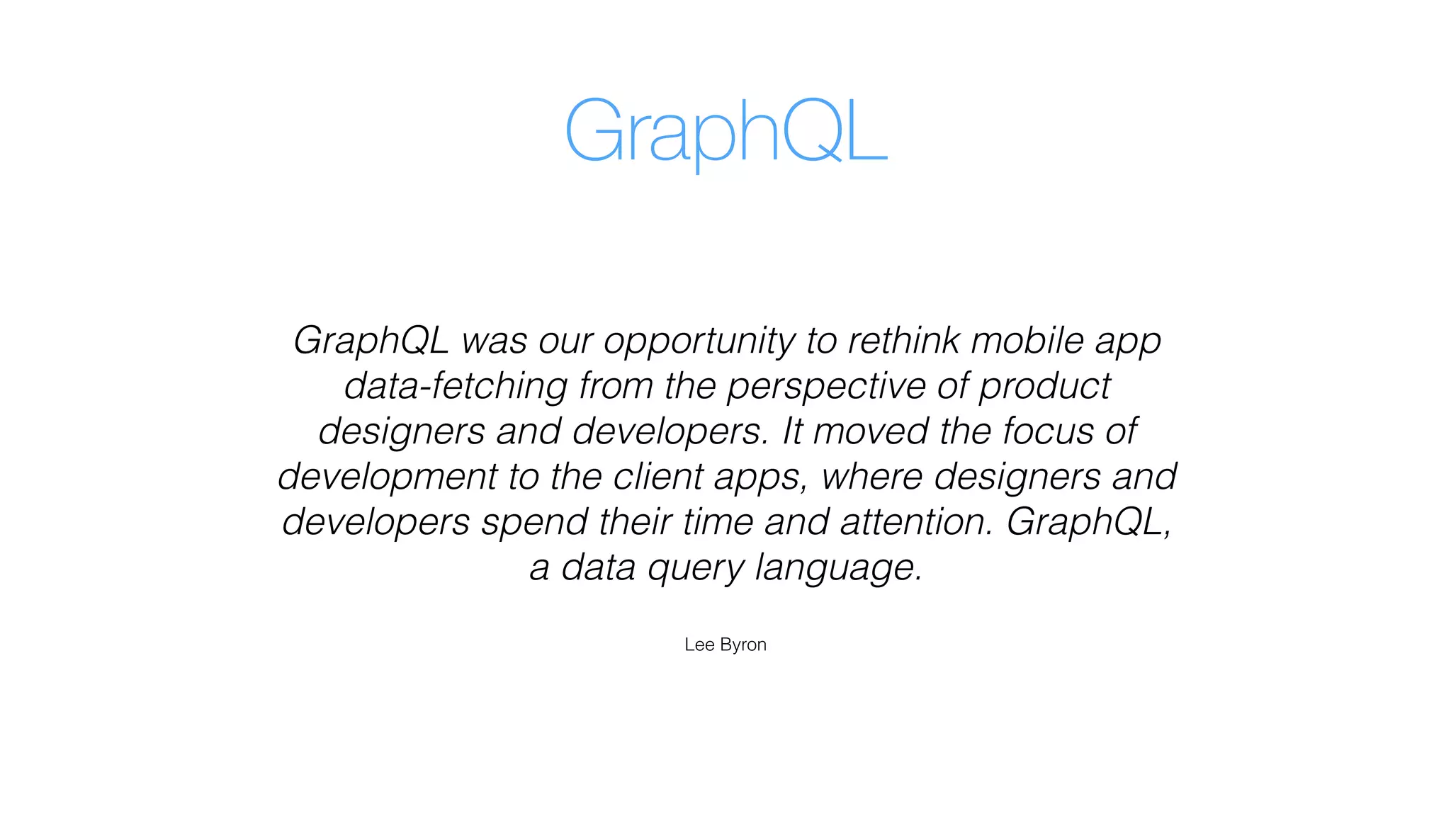 GraphQL
GraphQL was our opportunity to rethink mobile app
data-fetching from the perspective of product
designers and developers. It moved the focus of
development to the client apps, where designers and
developers spend their time and attention. GraphQL,
a data query language.
Lee Byron
 