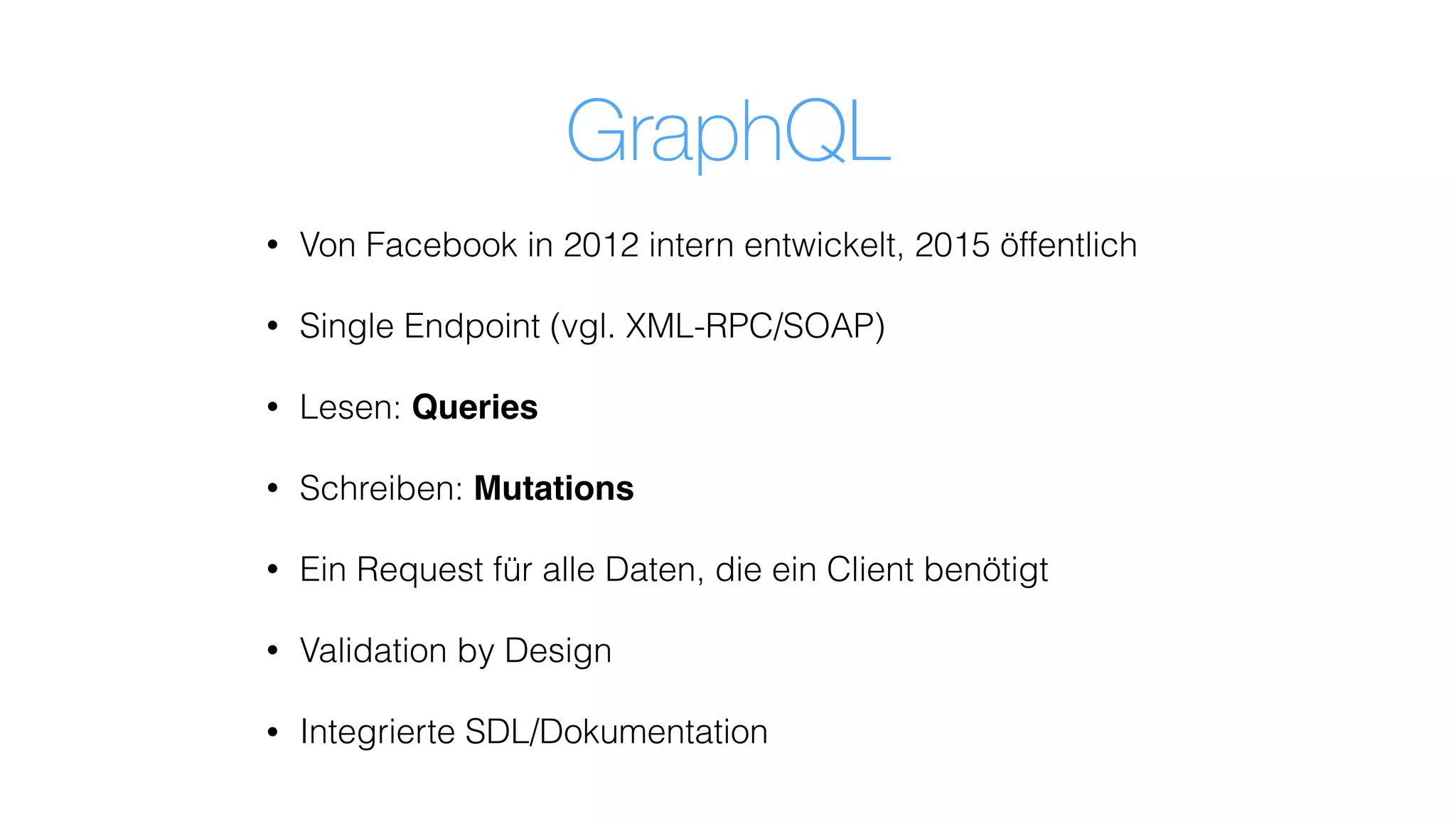 GraphQL
• Von Facebook in 2012 intern entwickelt, 2015 öffentlich
• Single Endpoint (vgl. XML-RPC/SOAP)
• Lesen: Queries
• Schreiben: Mutations
• Ein Request für alle Daten, die ein Client benötigt
• Validation by Design
• Integrierte SDL/Dokumentation
 
