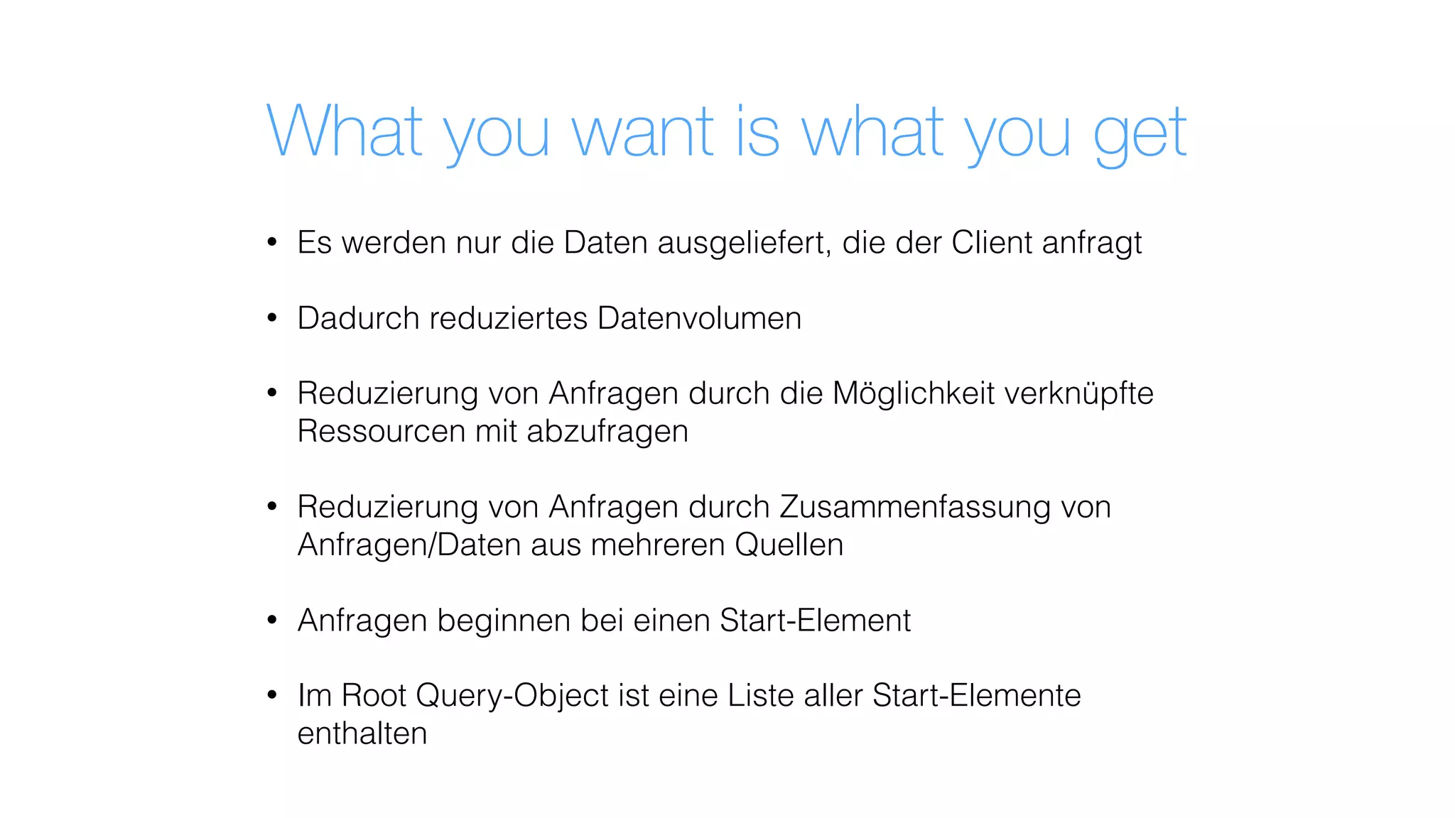 What you want is what you get
• Es werden nur die Daten ausgeliefert, die der Client anfragt
• Dadurch reduziertes Datenvolumen
• Reduzierung von Anfragen durch die Möglichkeit verknüpfte
Ressourcen mit abzufragen
• Reduzierung von Anfragen durch Zusammenfassung von
Anfragen/Daten aus mehreren Quellen
• Anfragen beginnen bei einen Start-Element
• Im Root Query-Object ist eine Liste aller Start-Elemente
enthalten
 
