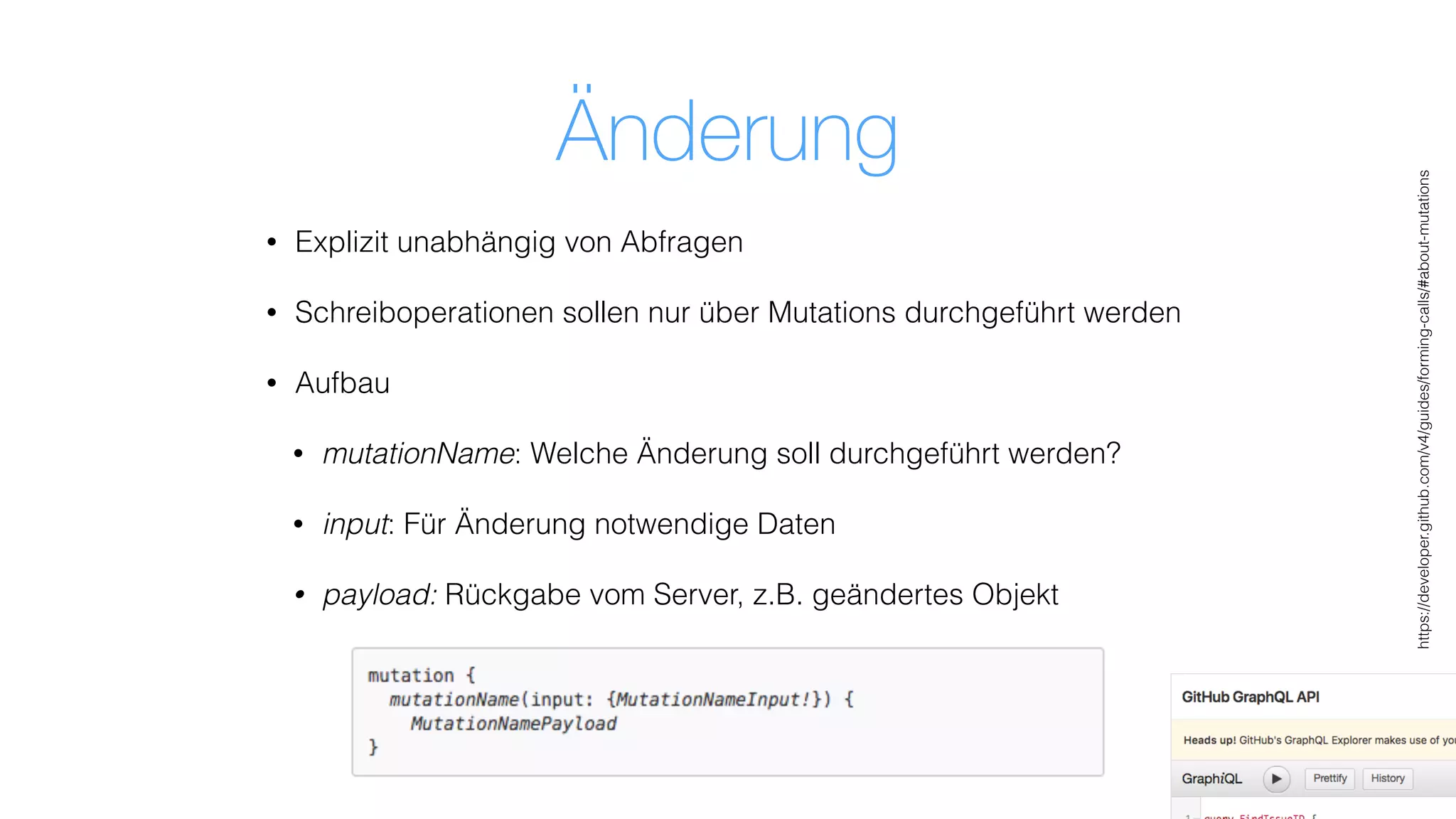 Änderung
• Explizit unabhängig von Abfragen
• Schreiboperationen sollen nur über Mutations durchgeführt werden
• Aufbau
• mutationName: Welche Änderung soll durchgeführt werden?
• input: Für Änderung notwendige Daten
• payload: Rückgabe vom Server, z.B. geändertes Objekt
https://developer.github.com/v4/guides/forming-calls/#about-mutations
 