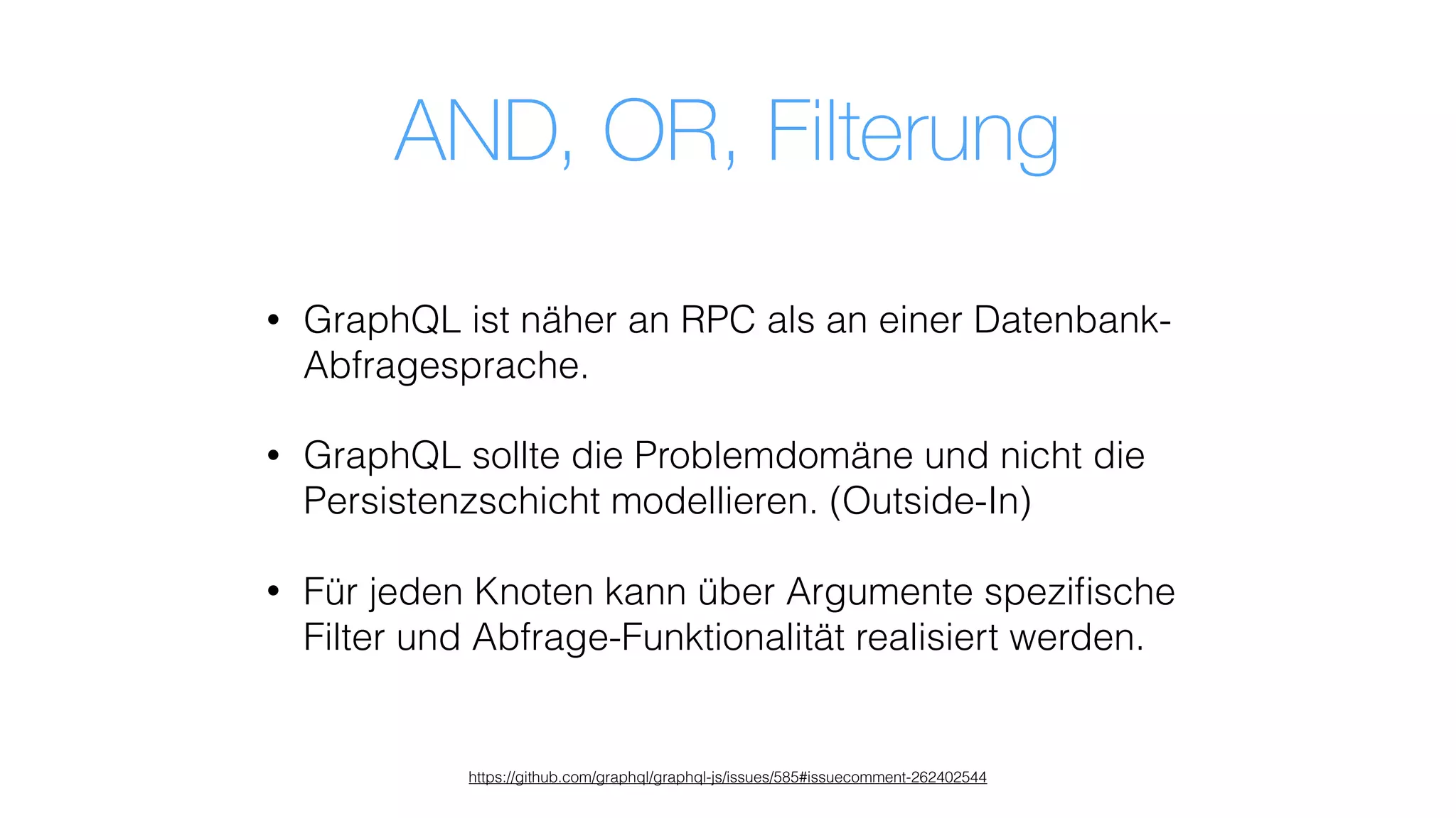 AND, OR, Filterung
• GraphQL ist näher an RPC als an einer Datenbank-
Abfragesprache.
• GraphQL sollte die Problemdomäne und nicht die
Persistenzschicht modellieren. (Outside-In)
• Für jeden Knoten kann über Argumente speziﬁsche
Filter und Abfrage-Funktionalität realisiert werden.
https://github.com/graphql/graphql-js/issues/585#issuecomment-262402544
 