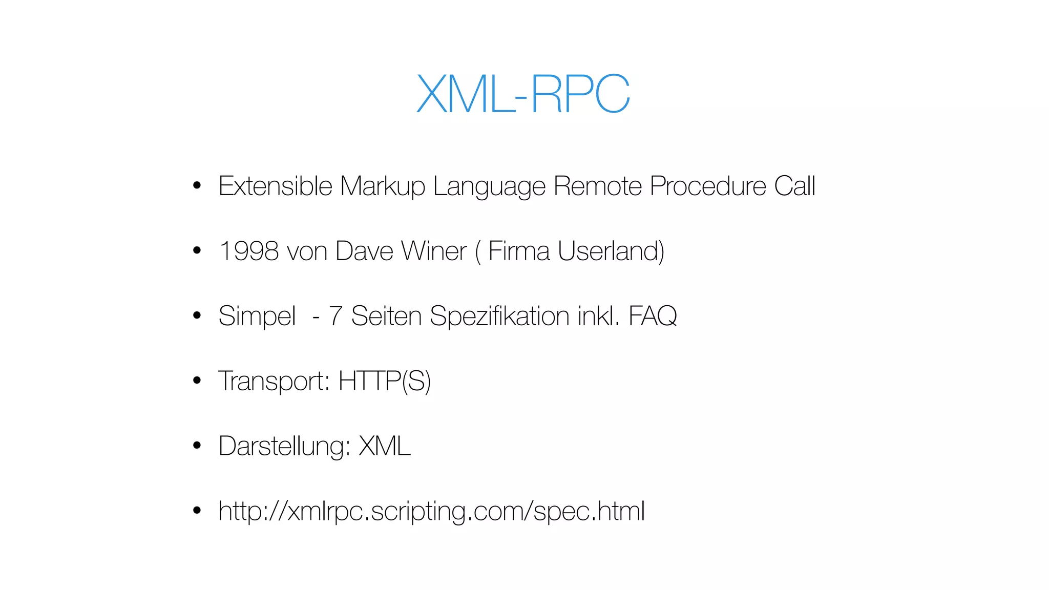 XML-RPC
• Extensible Markup Language Remote Procedure Call
• 1998 von Dave Winer ( Firma Userland)
• Simpel - 7 Seiten Speziﬁkation inkl. FAQ
• Transport: HTTP(S)
• Darstellung: XML
• http://xmlrpc.scripting.com/spec.html
 