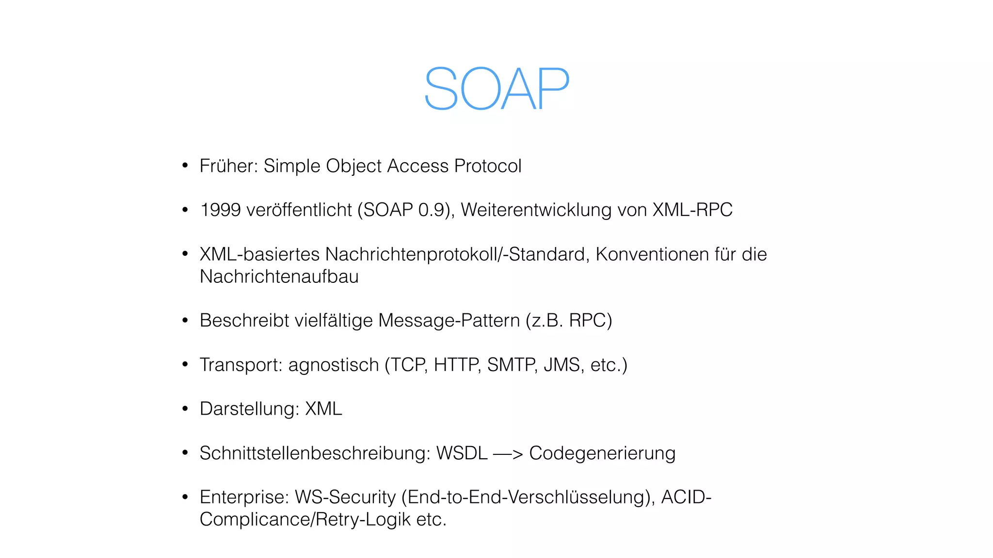 SOAP
• Früher: Simple Object Access Protocol
• 1999 veröffentlicht (SOAP 0.9), Weiterentwicklung von XML-RPC
• XML-basiertes Nachrichtenprotokoll/-Standard, Konventionen für die
Nachrichtenaufbau
• Beschreibt vielfältige Message-Pattern (z.B. RPC)
• Transport: agnostisch (TCP, HTTP, SMTP, JMS, etc.)
• Darstellung: XML
• Schnittstellenbeschreibung: WSDL —> Codegenerierung
• Enterprise: WS-Security (End-to-End-Verschlüsselung), ACID-
Complicance/Retry-Logik etc.
 