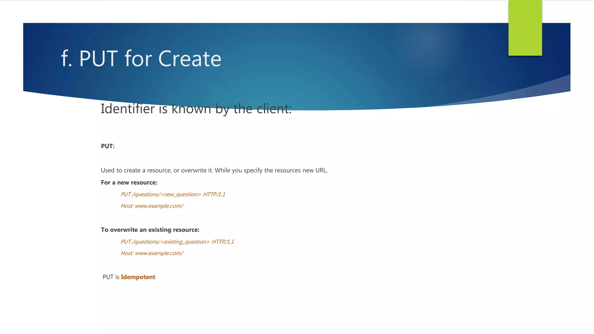 f. PUT for Create
Identifier is known by the client:
PUT:
Used to create a resource, or overwrite it. While you specify the resources new URL.
For a new resource:
PUT /questions/<new_question> HTTP/1.1
Host: www.example.com/
To overwrite an existing resource:
PUT /questions/<existing_question> HTTP/1.1
Host: www.example.com/
PUT is Idempotent
 