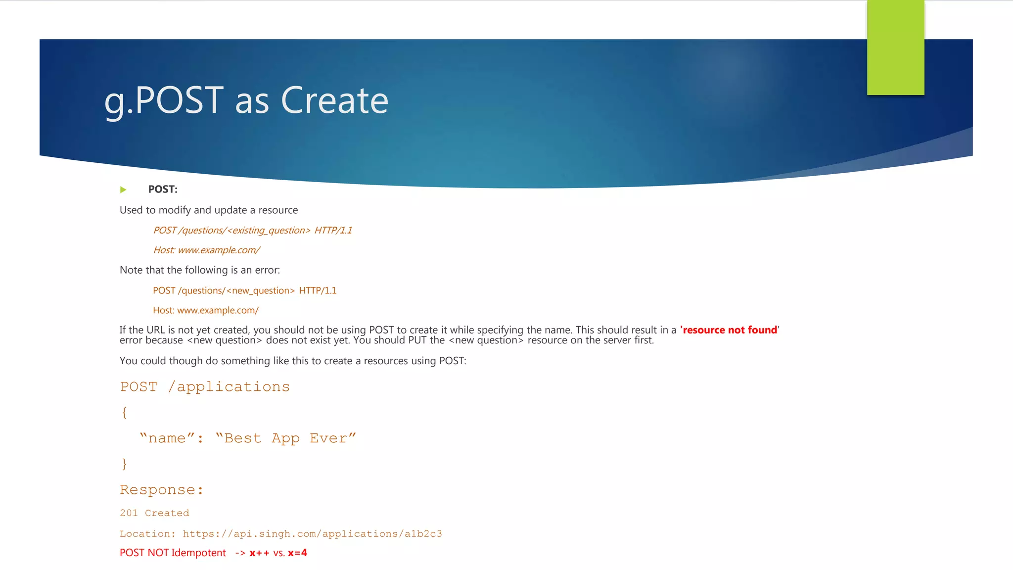 g.POST as Create
 POST:
Used to modify and update a resource
POST /questions/<existing_question> HTTP/1.1
Host: www.example.com/
Note that the following is an error:
POST /questions/<new_question> HTTP/1.1
Host: www.example.com/
If the URL is not yet created, you should not be using POST to create it while specifying the name. This should result in a 'resource not found'
error because <new question> does not exist yet. You should PUT the <new question> resource on the server first.
You could though do something like this to create a resources using POST:
POST /applications
{
“name”: “Best App Ever”
}
Response:
201 Created
Location: https://api.singh.com/applications/a1b2c3
POST NOT Idempotent -> x++ vs. x=4
 
