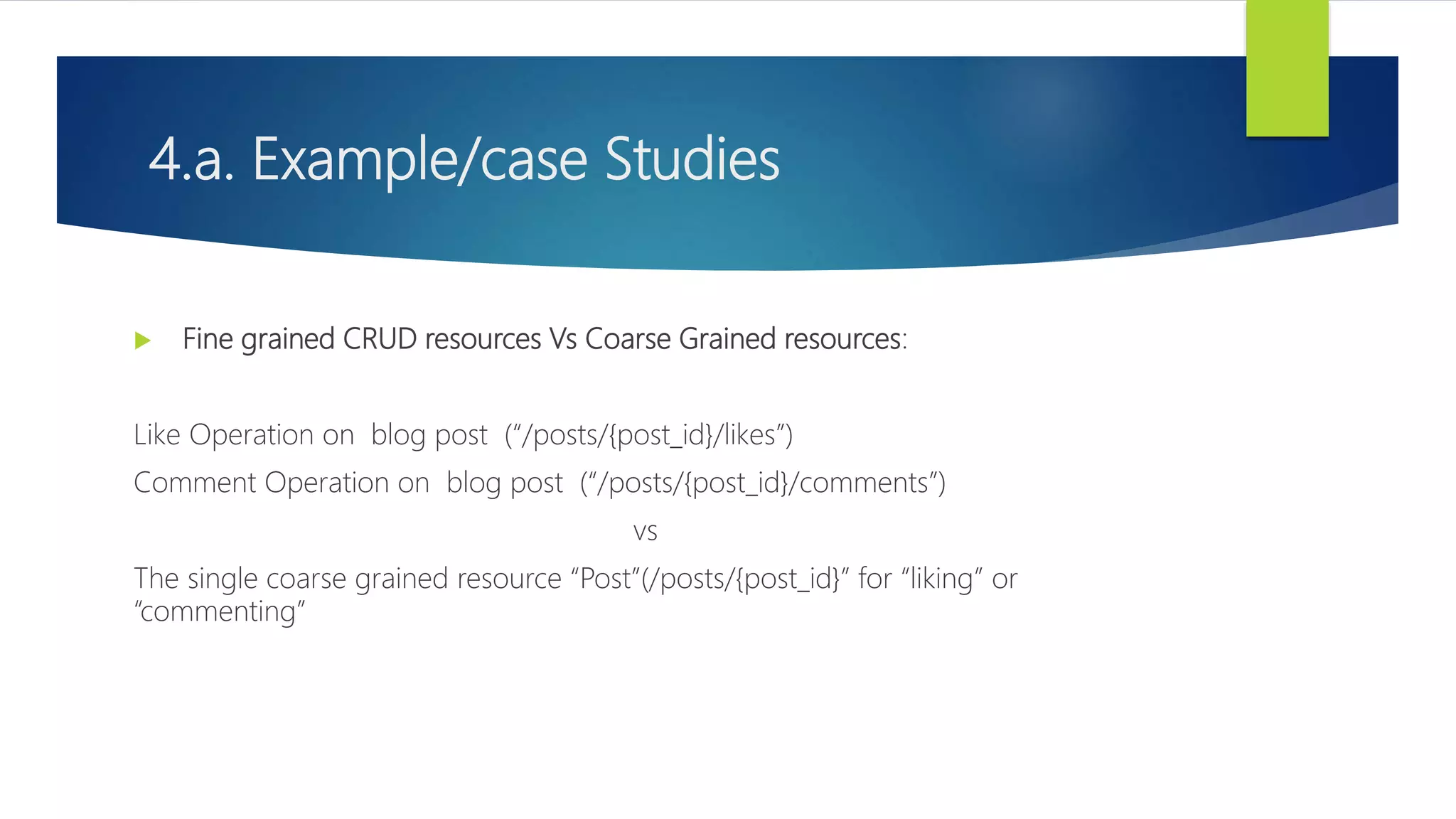 4.a. Example/case Studies
 Fine grained CRUD resources Vs Coarse Grained resources:
Like Operation on blog post (“/posts/{post_id}/likes”)
Comment Operation on blog post (“/posts/{post_id}/comments”)
vs
The single coarse grained resource “Post”(/posts/{post_id}” for “liking” or
“commenting”
 