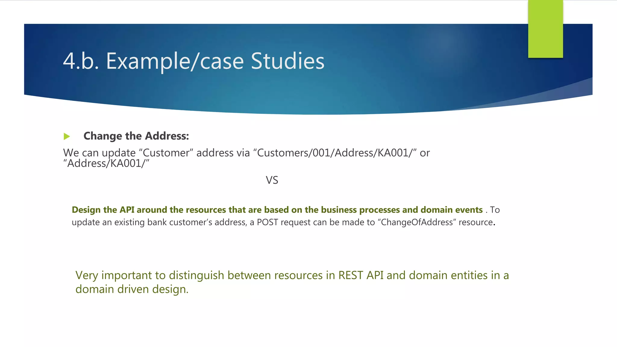 4.b. Example/case Studies
 Change the Address:
We can update “Customer” address via “Customers/001/Address/KA001/” or
“Address/KA001/”
VS
Design the API around the resources that are based on the business processes and domain events . To
update an existing bank customer’s address, a POST request can be made to “ChangeOfAddress” resource.
Very important to distinguish between resources in REST API and domain entities in a
domain driven design.
 