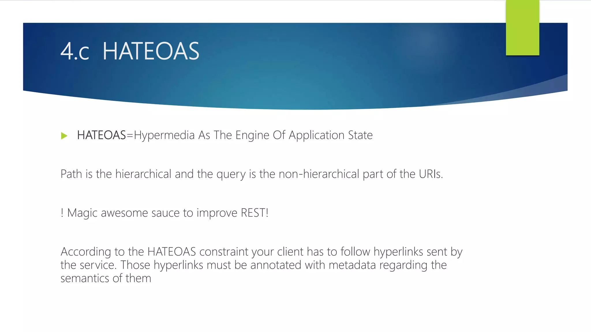 4.c HATEOAS
 HATEOAS=Hypermedia As The Engine Of Application State
Path is the hierarchical and the query is the non-hierarchical part of the URIs.
! Magic awesome sauce to improve REST!
According to the HATEOAS constraint your client has to follow hyperlinks sent by
the service. Those hyperlinks must be annotated with metadata regarding the
semantics of them
 