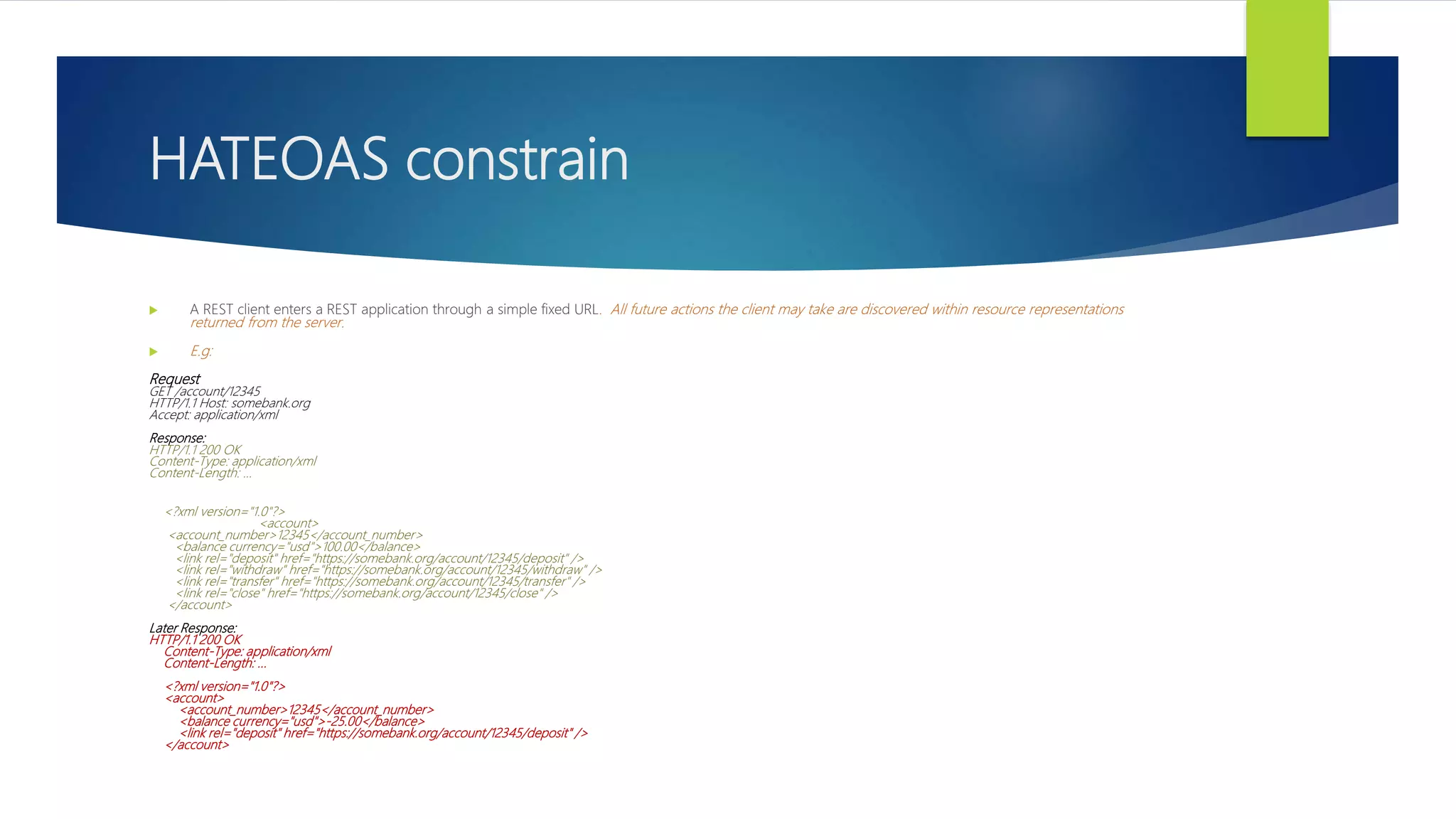 HATEOAS constrain
 A REST client enters a REST application through a simple fixed URL. All future actions the client may take are discovered within resource representations
returned from the server.
 E.g:
Request
GET /account/12345
HTTP/1.1 Host: somebank.org
Accept: application/xml
Response:
HTTP/1.1 200 OK
Content-Type: application/xml
Content-Length: ...
<?xml version="1.0"?>
<account>
<account_number>12345</account_number>
<balance currency="usd">100.00</balance>
<link rel="deposit" href="https://somebank.org/account/12345/deposit" />
<link rel="withdraw" href="https://somebank.org/account/12345/withdraw" />
<link rel="transfer" href="https://somebank.org/account/12345/transfer" />
<link rel="close" href="https://somebank.org/account/12345/close" />
</account>
Later Response:
HTTP/1.1 200 OK
Content-Type: application/xml
Content-Length: ...
<?xml version="1.0"?>
<account>
<account_number>12345</account_number>
<balance currency="usd">-25.00</balance>
<link rel="deposit" href="https://somebank.org/account/12345/deposit" />
</account>
 