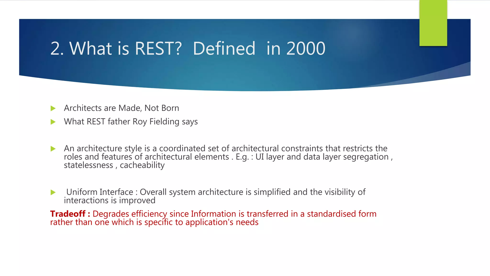 2. What is REST? Defined in 2000
 Architects are Made, Not Born
 What REST father Roy Fielding says
 An architecture style is a coordinated set of architectural constraints that restricts the
roles and features of architectural elements . E.g. : UI layer and data layer segregation ,
statelessness , cacheability
 Uniform Interface : Overall system architecture is simplified and the visibility of
interactions is improved
Tradeoff : Degrades efficiency since Information is transferred in a standardised form
rather than one which is specific to application's needs
 