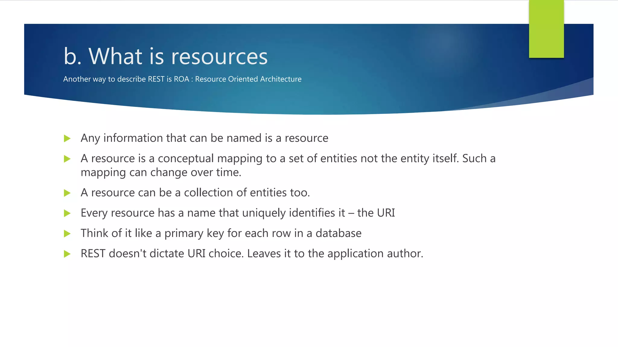 b. What is resources
Another way to describe REST is ROA : Resource Oriented Architecture
 Any information that can be named is a resource
 A resource is a conceptual mapping to a set of entities not the entity itself. Such a
mapping can change over time.
 A resource can be a collection of entities too.
 Every resource has a name that uniquely identifies it – the URI
 Think of it like a primary key for each row in a database
 REST doesn't dictate URI choice. Leaves it to the application author.
 