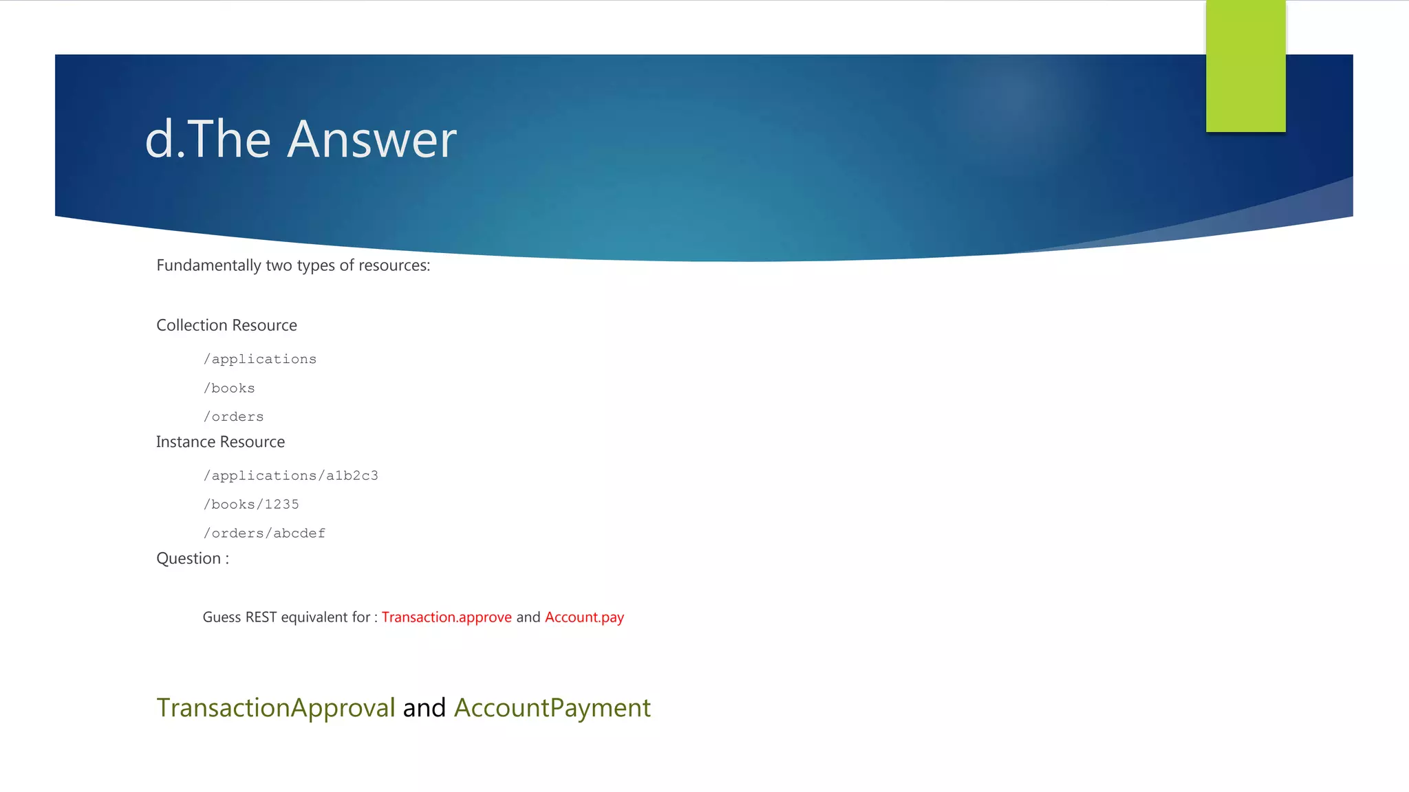 d.The Answer
Fundamentally two types of resources:
Collection Resource
/applications
/books
/orders
Instance Resource
/applications/a1b2c3
/books/1235
/orders/abcdef
Question :
Guess REST equivalent for : Transaction.approve and Account.pay
TransactionApproval and AccountPayment
 