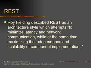 REST Roy Fielding described REST as an architecture style which attempts “to minimize latency and network communication, while at the same time maximizing the independence and scalability of component implementations"  Roy T Fielding. REST Disseration at  http://www.ics.uci.edu/~fielding/pubs/dissertation/rest_arch_style.htm 