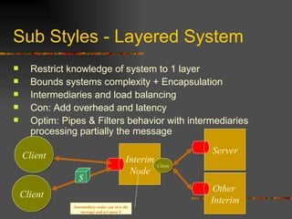Sub Styles - Layered System Restrict knowledge of system to 1 layer Bounds systems complexity + Encapsulation Intermediaries and load balancing Con: Add overhead and latency Optim: Pipes & Filters behavior with intermediaries processing partially the message Client Interim Node Client Intermediary nodes can view the message and act upon it $ Server Other  Interim Client 