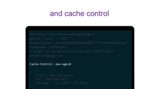 POST http://sms-server/messages?page=1
Accept: “json” / “xml”
Authorization: AWSAKIAIOSFODNN7EXAMPLE:frJIUN8DYpKDtOLCw/
Timestamp: 2677432356
X-Tenant-ID: bc145c6c-c543-43e6-8d7d-f7012f7412cf
Accept-Language: en
Cache-Control: max-age=0
{
"from": "054-555-6666",
"to:" "055-222-333",
"message": "hi, what's up Rony"
}
and cache control
 
