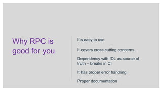 Why RPC is
good for you
It’s easy to use
It covers cross cutting concerns
Dependency with IDL as source of
truth – breaks in CI
It has proper error handling
Proper documentation
 