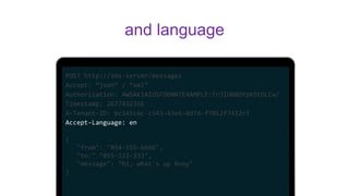 POST http://sms-server/messages
Accept: “json” / “xml”
Authorization: AWSAKIAIOSFODNN7EXAMPLE:frJIUN8DYpKDtOLCw/
Timestamp: 2677432356
X-Tenant-ID: bc145c6c-c543-43e6-8d7d-f7012f7412cf
Accept-Language: en
{
"from": "054-555-6666",
"to:" "055-222-333",
"message": "hi, what's up Rony"
}
and language
 