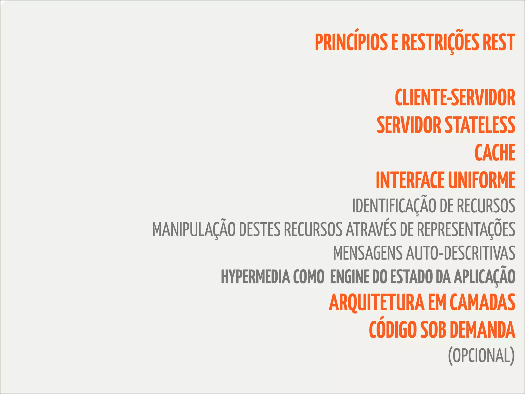 PRINCÍPIOS E RESTRIÇÕES REST

                                    CLIENTE-SERVIDOR
                                 SERVIDOR STATELESS
                                               CACHE
                                 INTERFACE UNIFORME
                             IDENTIFICAÇÃO DE RECURSOS
MANIPULAÇÃO DESTES RECURSOS ATRAVÉS DE REPRESENTAÇÕES
                          MENSAGENS AUTO-DESCRITIVAS
         HYPERMEDIA COMO ENGINE DO ESTADO DA APLICAÇÃO
                          ARQUITETURA EM CAMADAS
                              CÓDIGO SOB DEMANDA
                                           (OPCIONAL)
 