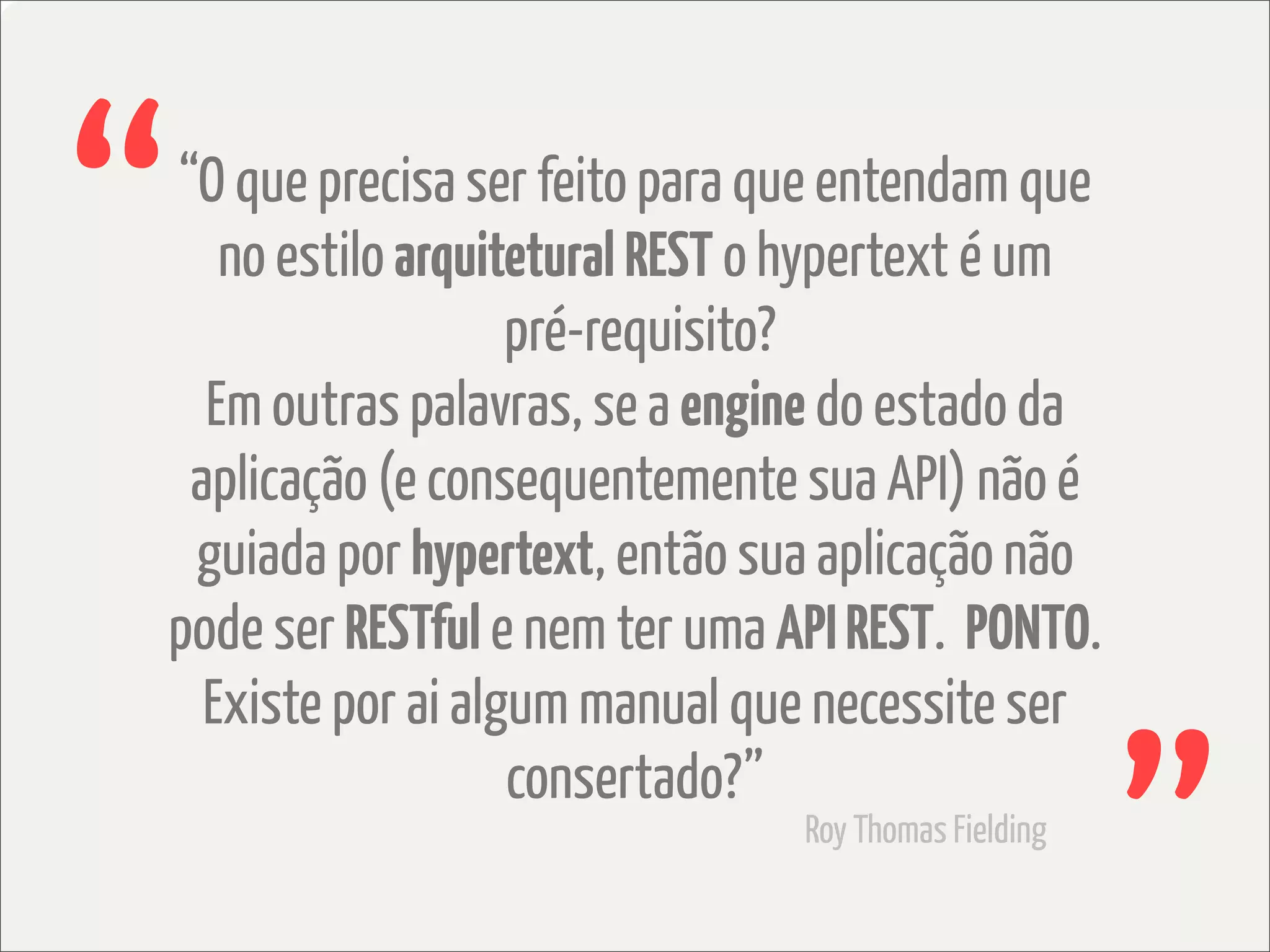“
“O que precisa ser feito para que entendam que
   no estilo arquitetural REST o hypertext é um
                   pré-requisito?
  Em outras palavras, se a engine do estado da
 aplicação (e consequentemente sua API) não é
 guiada por hypertext, então sua aplicação não
pode ser RESTful e nem ter uma API REST. PONTO.
  Existe por ai algum manual que necessite ser
                   consertado?”
                                Roy Thomas Fielding
 