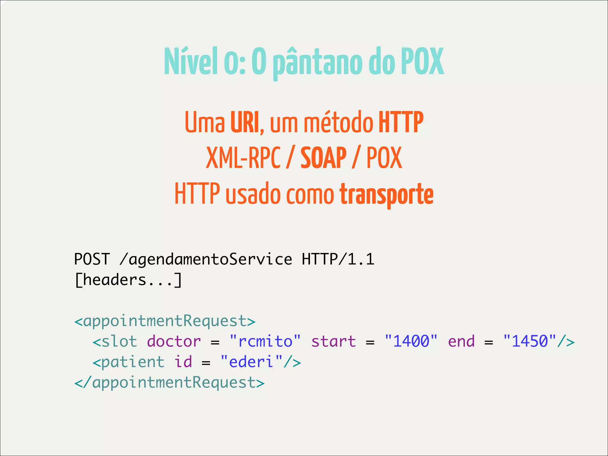 Nível 0: O pântano do POX
            Uma URI, um método HTTP
              XML-RPC / SOAP / POX
           HTTP usado como transporte

POST /agendamentoService HTTP/1.1
[headers...]

<appointmentRequest>
  <slot doctor = "rcmito" start = "1400" end = "1450"/>
  <patient id = "ederi"/>
</appointmentRequest>
 