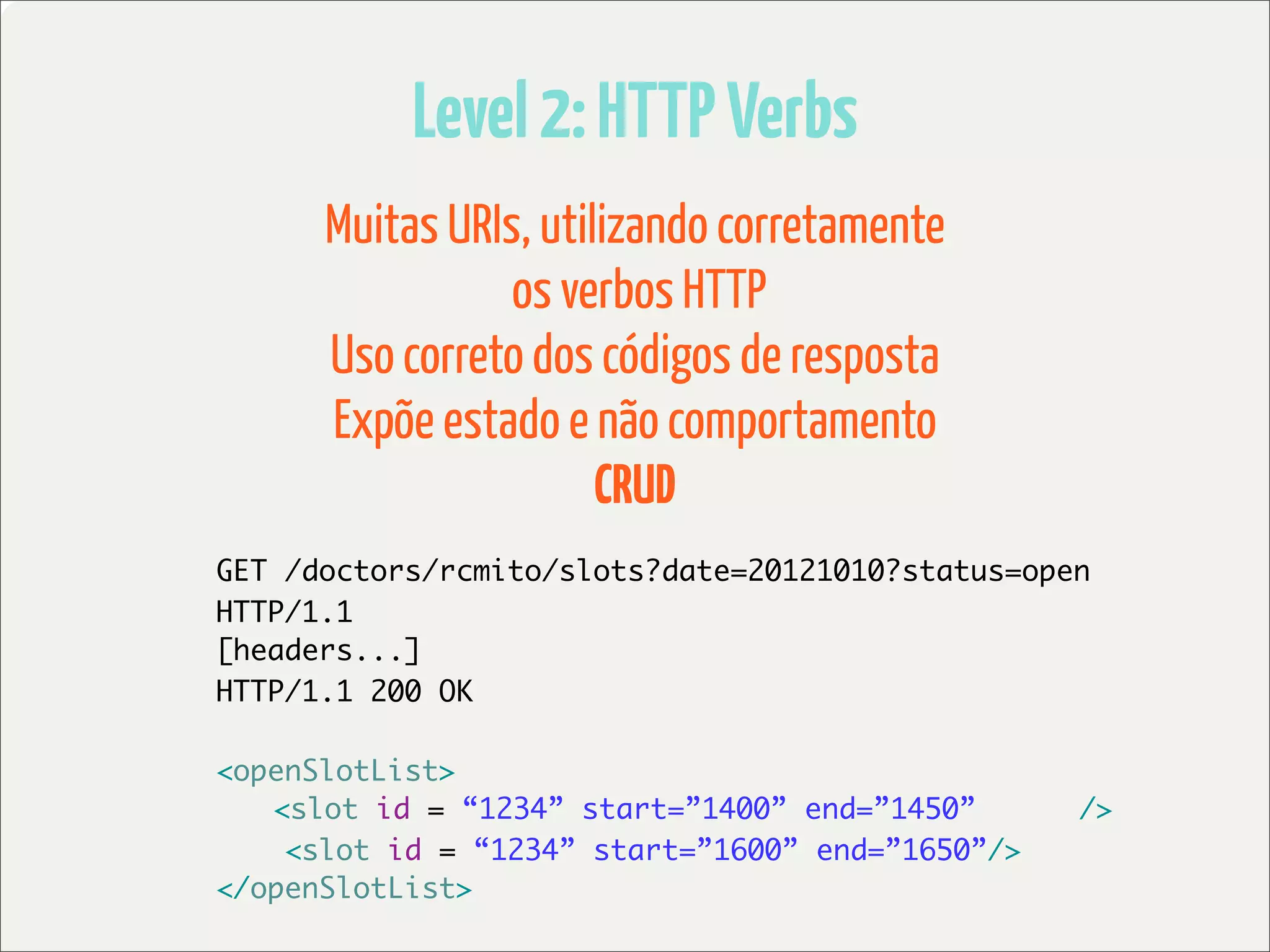 Level 2: HTTP Verbs
      Muitas URIs, utilizando corretamente
                 os verbos HTTP
      Uso correto dos códigos de resposta
      Expõe estado e não comportamento
                       CRUD
GET /doctors/rcmito/slots?date=20121010?status=open
HTTP/1.1
[headers...]
HTTP/1.1 200 OK

<openSlotList>
	 <slot id = “1234” start=”1400” end=”1450”       />
    <slot id = “1234” start=”1600” end=”1650”/>
</openSlotList>
 