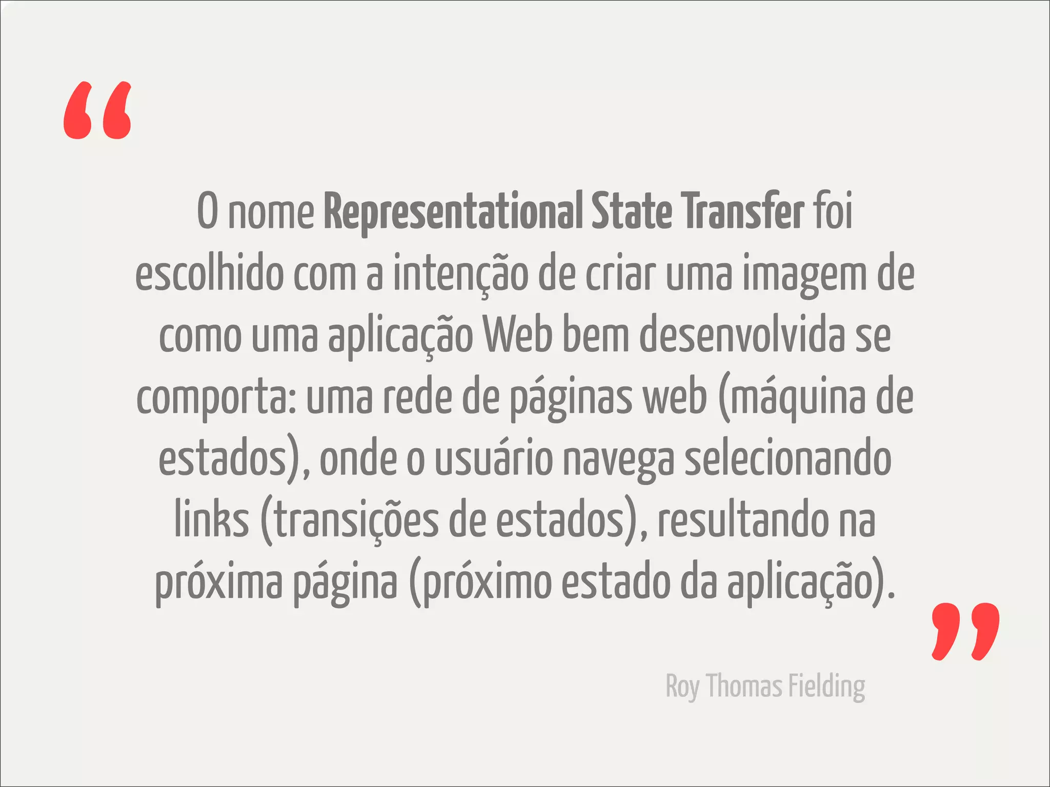 “   O nome Representational State Transfer foi
escolhido com a intenção de criar uma imagem de
 como uma aplicação Web bem desenvolvida se
comporta: uma rede de páginas web (máquina de
 estados), onde o usuário navega selecionando
  links (transições de estados), resultando na
 próxima página (próximo estado da aplicação).
                               Roy Thomas Fielding
 