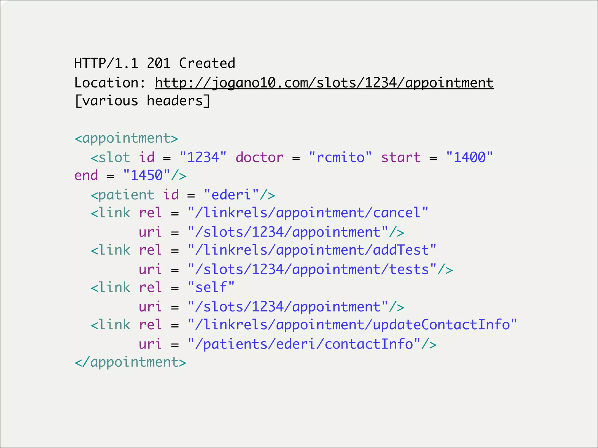 HTTP/1.1 201 Created
Location: http://jogano10.com/slots/1234/appointment
[various headers]

<appointment>
  <slot id = "1234" doctor = "rcmito" start = "1400"
end = "1450"/>
  <patient id = "ederi"/>
  <link rel = "/linkrels/appointment/cancel"
        uri = "/slots/1234/appointment"/>
  <link rel = "/linkrels/appointment/addTest"
        uri = "/slots/1234/appointment/tests"/>
  <link rel = "self"
        uri = "/slots/1234/appointment"/>
  <link rel = "/linkrels/appointment/updateContactInfo"
        uri = "/patients/ederi/contactInfo"/>
</appointment>
 