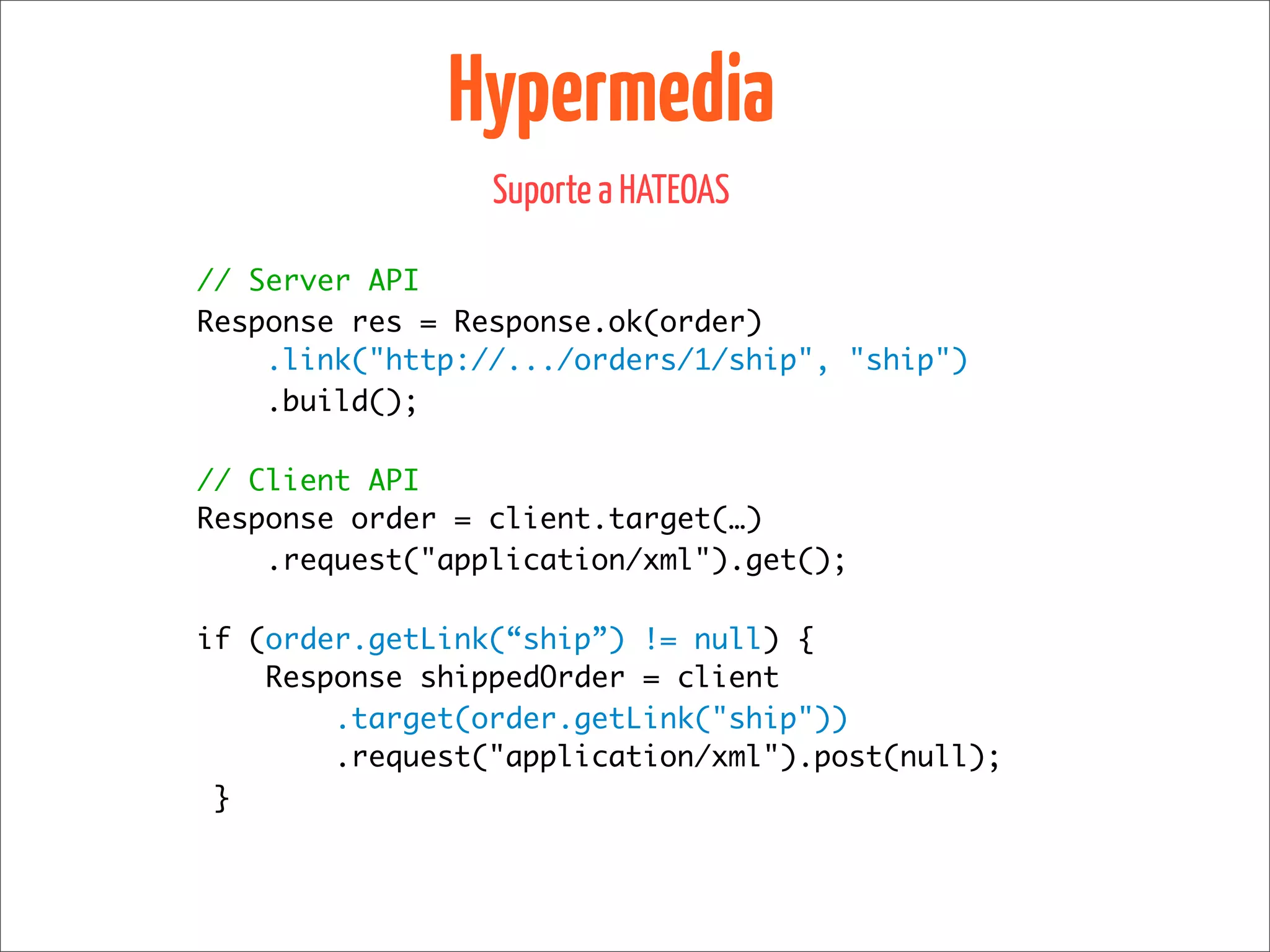 Hypermedia
                 Suporte a HATEOAS

// Server API
Response res = Response.ok(order)
    .link("http://.../orders/1/ship", "ship")
    .build();

// Client API
Response order = client.target(…)
    .request("application/xml").get();

if (order.getLink(“ship”) != null) {
    Response shippedOrder = client
        .target(order.getLink("ship"))
        .request("application/xml").post(null);
 }
 