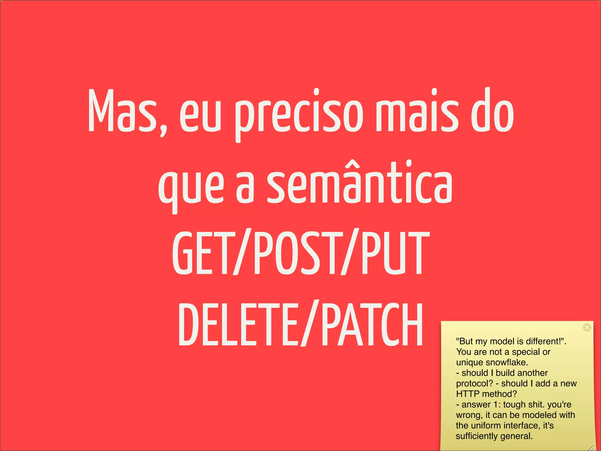 Mas, eu preciso mais do
   que a semântica
    GET/POST/PUT
     DELETE/PATCH  "But my model is different!".
                   You are not a special or
                   unique snowﬂake.
                   - should I build another
                   protocol? - should I add a new
                   HTTP method?
                   - answer 1: tough shit. you're
                   wrong, it can be modeled with
                   the uniform interface, it's
                   sufﬁciently general.
 